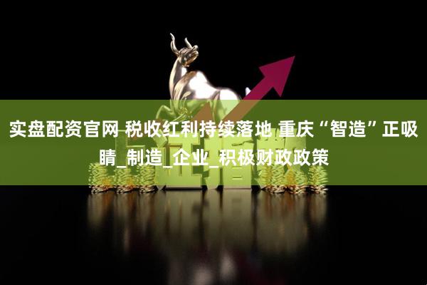 实盘配资官网 税收红利持续落地 重庆“智造”正吸睛_制造_企业_积极财政政策