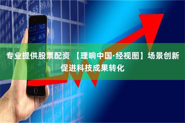 专业提供股票配资 【理响中国·经视图】场景创新促进科技成果转化