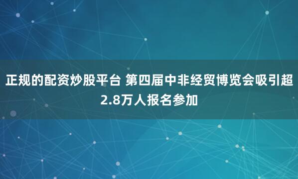正规的配资炒股平台 第四届中非经贸博览会吸引超2.8万人报名参加