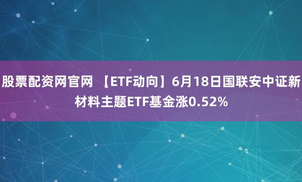 股票配资网官网 【ETF动向】6月18日国联安中证新材料主题ETF基金涨0.52%