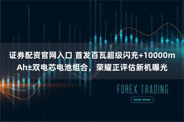 证券配资官网入口 首发百瓦超级闪充+10000mAh±双电芯电池组合，荣耀正评估新机曝光