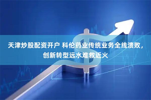 天津炒股配资开户 科伦药业传统业务全线溃败，创新转型远水难救近火