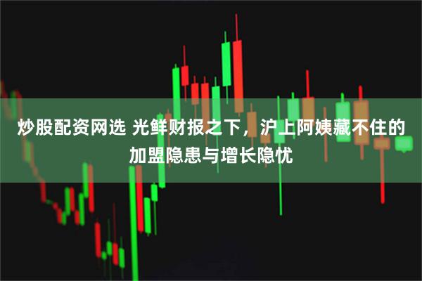 炒股配资网选 光鲜财报之下，沪上阿姨藏不住的加盟隐患与增长隐忧
