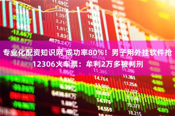 专业化配资知识网 成功率80%！男子用外挂软件抢12306火车票：牟利2万多被判刑