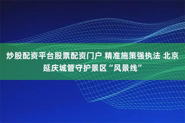 炒股配资平台股票配资门户 精准施策强执法 北京延庆城管守护景区“风景线”